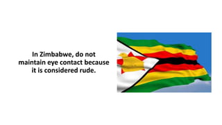 In Zimbabwe, do not
maintain eye contact because
it is considered rude.
 
