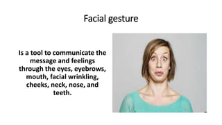 Facial gesture
Is a tool to communicate the
message and feelings
through the eyes, eyebrows,
mouth, facial wrinkling,
cheeks, neck, nose, and
teeth.
 