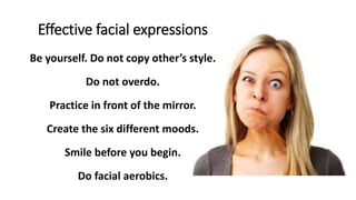 Effective facial expressions
Be yourself. Do not copy other’s style.
Do not overdo.
Practice in front of the mirror.
Create the six different moods.
Smile before you begin.
Do facial aerobics.
 