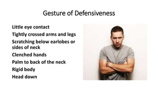 Gesture of Defensiveness
Little eye contact
Tightly crossed arms and legs
Scratching below earlobes or
sides of neck
Clenched hands
Palm to back of the neck
Rigid body
Head down
 