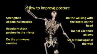 How to improve posture
Strengthen
abdominal muscles
Regularly check
posture in the mirror
Do the arm-wave
exercise
Do the walking with
the books on the
head
Do not use thick
pillows
Sit or stand against
the wall
 