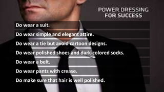Do wear a suit.
Do wear simple and elegant attire.
Do wear a tie but avoid cartoon designs.
Do wear polished shoes and dark-colored socks.
Do wear a belt.
Do wear pants with crease.
Do make sure that hair is well polished.
 