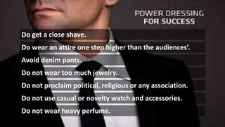 Do get a close shave.
Do wear an attire one step higher than the audiences’.
Avoid denim pants.
Do not wear too much jewelry.
Do not proclaim political, religious or any association.
Do not use casual or novelty watch and accessories.
Do not wear heavy perfume.
 