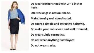 Do wear leather shoes with 2 – 3 inches
heels.
Use stockings in natural shade.
Make jewelry well coordinated.
Do sport a simple and attractive hairstyle.
Do make your nails clean and well trimmed.
Do wear subtle cosmetics.
Do not wear anything flamboyant.
Do not wear slacks.
 