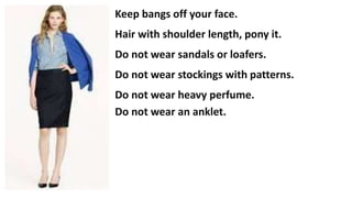 Keep bangs off your face.
Hair with shoulder length, pony it.
Do not wear sandals or loafers.
Do not wear stockings with patterns.
Do not wear heavy perfume.
Do not wear an anklet.
 