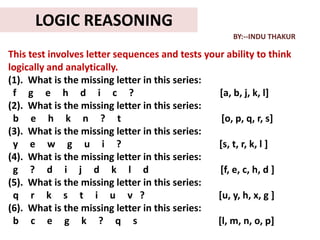 LOGIC REASONING
                                                     BY:--INDU THAKUR

This test involves letter sequences and tests your ability to think
logically and analytically.
(1). What is the missing letter in this series:
 f g e h d i c ?                                 [a, b, j, k, l]
(2). What is the missing letter in this series:
 b e h k n ? t                                    [o, p, q, r, s]
(3). What is the missing letter in this series:
 y e w g u i ?                                   [s, t, r, k, l ]
(4). What is the missing letter in this series:
 g ? d i j d k l d                                [f, e, c, h, d ]
(5). What is the missing letter in this series:
 q r k s t i u v ?                               [u, y, h, x, g ]
(6). What is the missing letter in this series:
 b c e g k ? q s                                 [l, m, n, o, p]
 