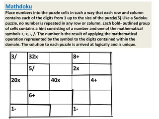 Mathdoku
Place numbers into the puzzle cells in such a way that each row and column
contains each of the digits from 1 up to the size of the puzzle(5).Like a Sudoku
puzzle, no number is repeated in any row or column. Each bold- outlined group
of cells contains a hint consisting of a number and one of the mathematical
symbols +, x, -, /. The number is the result of applying the mathematical
operation represented by the symbol to the digits contained within the
domain. The solution to each puzzle is arrived at logically and is unique.

   3/        32x                     8+
             5/                      2x
   20x                   40x                   4+

             6+

   1-                                1-
 