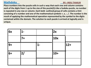 Mathdoku                                                           BY:--INDU THAKUR
Place numbers into the puzzle cells in such a way that each row and column contains
each of the digits from 1 up to the size of the puzzle(5).Like a Sudoku puzzle, no number
is repeated in any row or column. Each bold- outlined group of cells contains a hint
consisting of a number and one of the mathematical symbols +, x, -, /. The number is the
result of applying the mathematical operation represented by the symbol to the digits
contained within the domain. The solution to each puzzle is arrived at logically and is
unique.



     6x           1-                                2x
                  7+                                10x
     9+                            1-                             12+

     6+           2/                                10+
 