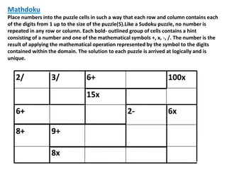 Mathdoku
Place numbers into the puzzle cells in such a way that each row and column contains each
of the digits from 1 up to the size of the puzzle(5).Like a Sudoku puzzle, no number is
repeated in any row or column. Each bold- outlined group of cells contains a hint
consisting of a number and one of the mathematical symbols +, x, -, /. The number is the
result of applying the mathematical operation represented by the symbol to the digits
contained within the domain. The solution to each puzzle is arrived at logically and is
unique.


   2/             3/             6+                                100x
                                 15x
   6+                                             2-               6x

   8+             9+

                  8x
 