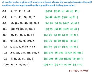 A number series is given with one term missing, choose the correct alternative that will
continue the same pattern & replace question mark in the given series:

Q.1     6 , 12, 21, ? , 48               [ (a) 33 (b) 38 (c) 40 (d) 45 ]

Q.2     6, 11, 21, 36, 56, ?             [ (a) 42 (b) 51 (c) 81 (d) 91 ]

Q.3     10, 18 , 28, 40, 54, 70, ?       [ (a) 85 (b) 86 (c) 87 (d) 88 ]

Q.4     120, 99, 80, 63, 48 , ?          [ (a) 35 (b) 38 (c) 39 (d) 40 ]

Q.5     22, 24, 28, ?, 52, 84           [ (a) 36 (b) 38 (c) 42 (d) 46 ]

Q.6     48, 24, 96, 48, 192, ?           [ (a) 76 (b) 90 (c) 96 (d) 98 ]

 Q.7    1, 2, 3, 6, 9, 18, ?, 54        [ (a) 18 (b) 27 (c) 36 (d) 81 ]

 Q.8    165, 195, 255, 285, 345, ?      [ (a) 375 (b) 390 (c) 420 (d) 435 ]

 Q.9    6, 13, 25, 51, 101, ?           [ (a) 201 (b) 202 (c) 203 (d) 205 ]

 Q.10    6, 13, 28, 59, ?               [ (a) 111 (b) 113 (c) 114 (d) 122 ]

                                                                 BY:--INDU THAKUR
 