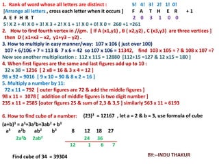 1. Rank of word whose all letters are distinct :              5! 4! 3! 2! 1! 0!
[Arrange all letters , cross each letter when it occurs ]     F A T H E R             +1
A E F H R T                                                   2 0 3 1 0 0
5! X 2 + 4! X 0 + 3! X 3 + 2! X 1 + 1! X 0 + 0! X 0 = 260 +1 =261
2. How to find fourth vertex in //gm. [ If A (x1,y1) , B ( x2,y2) , C (x3,y3) are three vertices ]
 then D ( x1+x3 – x2, y1+y3 – y2) .
3. How to multiply in easy manner/way: 107 x 106 ( just over 100)
 107 + 6/106 + 7 = 113 & 7 x 6 = 42 so 107 x 106 = 11342, find 103 x 105 = ? & 108 x 107 =?
Now see another multiplication : 112 x 115 = 12880 [112+15 =127 & 12 x15 = 180 ]
4. When first figures are the same and last figures add up to 10 :
 32 x 38 = 1216 [ 2 x8 = 16 & 3 x 4 = 12 ]
98 x 92 = 9016 [ 9 x 10 = 90 & 8 x 2 = 16 ]
5. Multiply a number by 11:
 72 x 11 = 792 [ outer figures are 72 & add the middle figures ]
98 x 11 = 1078 [ addition of middle figures is two digit number ]
235 x 11 = 2585 [outer figures 25 & sum of 2,3 & 3,5 ] similarly 563 x 11 = 6193

6. How to find cube of a number:     (23)3 = 12167 , let a = 2 & b = 3, use formula of cube
(a+b)3 = a3+3a2b+3ab2 + b3
  a3 a2b      ab2    b3         8    12    18 27
      2a2b 2ab2                      24    36
                               12     1      6  7

    Find cube of 34 = 39304                                        BY:--INDU THAKUR
 