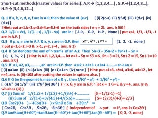 Short-cut methods(master values for series): A.P.→ *1,2,3,4….+ , G.P.→*1,2,4,8…+,
H.P.→*3,4,6,12…+

Q. 1 If a, b, c, d, e, f are in A.P. then the value of (e-c)     [ (i) 2(c-a) (ii) 2(f-d) (iii) 2(d-c) (iv)
(d-c) ]
 [Hint: put a=1,b=2,c=3,d=4,e=5,f=6 on the both sides ( e-c = 2), ans. Is (iii) ]
Q.2 1/(1 + √x), 1/(1 – x) , 1/(1 - √x) are in : [ A.P., G.P., H.P. , None ] { put x=4, 1/3, -1/3, -1
are in A.P. }
Q.3 If p, q, r are in A.P. & x, y, z are in G.P. then xp-r . yr-p . z p-q =       [ 1, 2, -1, none ]
 { put p=1,q=2,r=3 & x=1, y=2, z=4 , ans. Is 1}
Q.4 If Sn denotes the sum of n terms of an A.P. Then Sn+3 – 3Sn+2 + 3Sn+1 – Sn =
  [ 0, 1, ½, 2 ] , Hint: in A.P. 1,2,3,4….. let n=3 ∴ Sn = S3 =6 , Sn+3 =21, Sn+2 =15, Sn+1=10
, ans. Is 0}
Q.5 If a1, a2, a3,………..,an are in H.P. then a1a2 + a2a3 + a3a4 +…….+ an-1an =
[ (i) na1an (ii) (n-1)a1an (iii) (n+1)a1an (iv) none ] { Hint: put a1=3, a2=4, a3=6, a4=12 , let
n=4, ans. Is (ii)=108 after putting the values in options also. }
Q.6 If G be the geometric mean of x & y , then 1/(G² – x²) + 1/(G² – y²) =
[ (i) G² (ii) 1/G² (iii) 2/G² (iv) 3G² ] { ∵ x, G, y are in G.P. ∴ let x = 1 G=2, & y=4 , ans. Is ¼
which is (ii) }
Q.7 (i) Sum of 1/(1.2) + 1/(2.3) +1/(3.4) +…………. [S =1/(2-1) =1]
      (ii) Sum of 2/(3.4)+3/(4.5)+4/(5.6)+…………… [ S= (2/3)/(4-3)=2/3 ]
Q.8 Cos2(Ѳ+ ) – 4Cos(Ѳ+ ) x SinѲ x Sin + 2Sin² =
 [ Cos2Ѳ, Cos3Ѳ , Sin2Ѳ , Sin3Ѳ ] { Independent of ∴ put = 0°, ans. Is Cos2Ѳ }
Q.9 tanѲ.tan(Ѳ+60°)+tanѲ.tan(Ѳ - 60°)+ tan(Ѳ+60°).tan(Ѳ - 60°) = [ 0, 3, -3, none]
 
