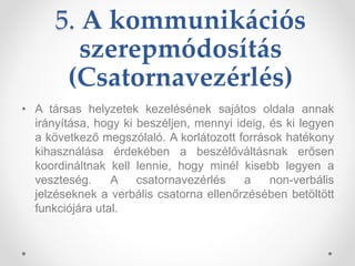 5. A kommunikációs
szerepmódosítás
(Csatornavezérlés)
• A társas helyzetek kezelésének sajátos oldala annak
irányítása, hogy ki beszéljen, mennyi ideig, és ki legyen
a következő megszólaló. A korlátozott források hatékony
kihasználása érdekében a beszélőváltásnak erősen
koordináltnak kell lennie, hogy minél kisebb legyen a
veszteség. A csatornavezérlés a non-verbális
jelzéseknek a verbális csatorna ellenőrzésében betöltött
funkciójára utal.
 