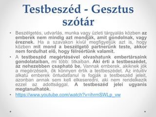 Testbeszéd - Gesztus
szótár
• Beszélgetés, udvarlás, munka vagy üzleti tárgyalás közben az
emberek nem mindig azt mondják, amit gondolnak, vagy
éreznek. Ha a szavakon kívül megfigyeljük azt is, hogy
közben mit mond a beszélgető partnerünk teste, akkor
nem fordulhat elő, hogy félreértünk valamit.
• A testbeszéd megértésével olvashatunk embertársaink
gondolataiban, mi több: titkaiban. Aki érti a testbeszédet,
az nehezebben csapható be. Vannak emberek, akiknek jók
a megérzéseik, ők könnyen értik a testbeszédet. Az intuitív
alkatú emberek öntudatlanul is fogják a testbeszéd jeleit,
azonban annak sem kell elkeseredni, aki nem rendelkezik
ezzel az adottsággal. A testbeszéd jelei ugyanis
megtanulhatók.
• https://www.youtube.com/watch?v=ihrmSWLp_vw
 