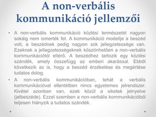 A non-verbális
kommunikáció jellemzői
• A non-verbális kommunikáció közlési természetét nagyon
sokáig nem ismerték fel. A kommunikáció modellje a beszéd
volt, a beszédnek pedig nagyon sok jellegzetessége van.
Ezeknek a jellegzetességeknek köszönhetően a non-verbális
kommunikációtól eltérő. A beszédhez tartozik egy közlési
szándék, amely összefügg az emberi akarással. Ebből
következik az is, hogy a beszéd érzékelése és megértése
tudatos dolog.
• A non-verbális kommunikációban, tehát a verbális
kommunikációval ellentétben nincs egyetemes jelrendszer.
Kivétel azonban van, ezek közül a siketek jelnyelve
(jelbeszéde). Ezzel szemben a non-verbális kommunikációból
teljesen hiányzik a tudatos szándék.
 