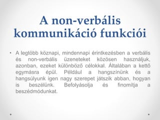 A non-verbális
kommunikáció funkciói
• A legtöbb köznapi, mindennapi érintkezésben a verbális
és non-verbális üzeneteket közösen használjuk,
azonban, ezeket különböző célokkal. Általában a kettő
egymásra épül. Például a hangszínünk és a
hangsúlyunk igen nagy szerepet játszik abban, hogyan
is beszélünk. Befolyásolja és finomítja a
beszédmódunkat.
 