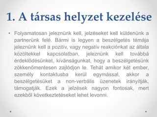 1. A társas helyzet kezelése
• Folyamatosan jeleznünk kell, jelzéseket kell küldenünk a
partnerünk felé. Bármi is legyen a beszélgetés témája
jeleznünk kell a pozitív, vagy negatív reakciónkat az általa
közöltekkel kapcsolatban, jeleznünk kell továbbá
érdeklődésünket, kívánságunkat, hogy a beszélgetésünk
zökkenőmentesen zajlódjon le. Tehát amikor két ember,
személy kontaktusba kerül egymással, akkor a
beszélgetésüket a non-verbális üzenetek irányítják,
támogatják. Ezek a jelzések nagyon fontosak, mert
ezekből következtetéseket lehet levonni.
 