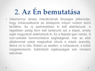2. Az Én bemutatása
• Valamennyi társas interakciónak lényeges jellemzője,
hogy önbecsülésünk és énképünk milyen módon kerül
terítékre. Az új partnerekben ki kell alakítanunk, a
régiekben pedig fenn kell tartanunk azt a képet, amely
saját magunkról alakítottunk ki. Ez a feladat igen nehéz. A
non-verbális kommunikáció segítségével, már az első
alkalommal sokat megtudhat rólunk a másik személy,
illetve mi is róla. Ebben az esetlen, a ruházatunk, a külső
megjelenésünk, különböző sajátosságok sok mindent
elárulnak.
 