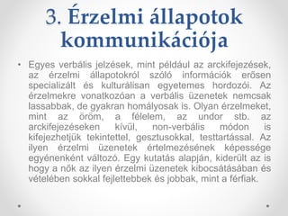 3. Érzelmi állapotok
kommunikációja
• Egyes verbális jelzések, mint például az arckifejezések,
az érzelmi állapotokról szóló információk erősen
specializált és kulturálisan egyetemes hordozói. Az
érzelmekre vonatkozóan a verbális üzenetek nemcsak
lassabbak, de gyakran homályosak is. Olyan érzelmeket,
mint az öröm, a félelem, az undor stb. az
arckifejezéseken kívül, non-verbális módon is
kifejezhetjük tekintettel, gesztusokkal, testtartással. Az
ilyen érzelmi üzenetek értelmezésének képessége
egyénenként változó. Egy kutatás alapján, kiderült az is
hogy a nők az ilyen érzelmi üzenetek kibocsátásában és
vételében sokkal fejlettebbek és jobbak, mint a férfiak.
 