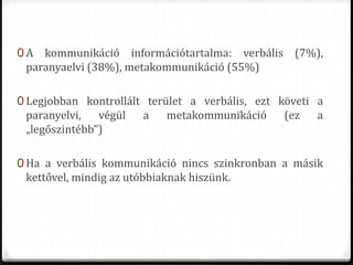 0 A kommunikáció információtartalma: verbális (7%),
paranyaelvi (38%), metakommunikáció (55%)
0 Legjobban kontrollált terület a verbális, ezt követi a
paranyelvi, végül a metakommunikáció (ez a
„legőszintébb”)
0 Ha a verbális kommunikáció nincs szinkronban a másik
kettővel, mindig az utóbbiaknak hiszünk.
 