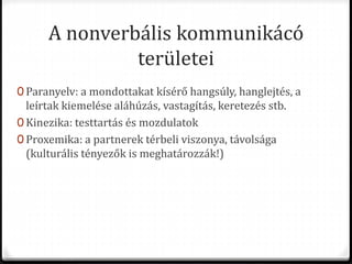 A nonverbális kommunikácó
területei
0 Paranyelv: a mondottakat kísérő hangsúly, hanglejtés, a
leírtak kiemelése aláhúzás, vastagítás, keretezés stb.
0 Kinezika: testtartás és mozdulatok
0 Proxemika: a partnerek térbeli viszonya, távolsága
(kulturális tényezők is meghatározzák!)
 