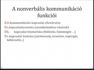 A nonverbális kommunikáció
funkciói
0 A kommunikációs kapcsolat ellenőrzése:
0 a.kapcsolatteremtés (szemkontaktus-ránézek)
0 b. kapcsolat fenntartása (bólintás, hümmögés …)
0 c.kapcsolat lezárása (zárómosoly, óranézés, toporgás,
köhécselés..)
 