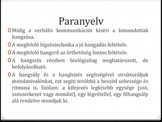 Paranyelv
0 Midig a verbális kommunikációt kíséri a kimondottak
hangzása.
0 A megfelelő légzéstechnika a jó hangadás feltétele.
0 A megfelelő hangerő az érthetőség fontos feltétele.
0 A hangszín részben biológiailag meghatározott, de
befolyásolható.
0 A hangsúly és a hanglejtés segítségével strukturáljuk
mondanivalónkat, ezt segíti továbbá a beszéd sebessége és
ritmusa is. Szólam: a kifejezés legkisebb egysége (szó,
szószerkezet vagy mondat), egy légvétellel, egy főhangsúly
alá rendelve mondjuk ki.
 