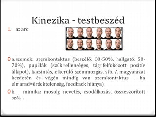 Kinezika - testbeszéd
1. az arc
0 a.szemek: szemkontaktus (beszélő: 30-50%, hallgató: 50-
70%), pupillák (szűk=ellenséges, tág=felfokozott pozitív
állapot), kacsintás, elkerülő szemmozgás, stb. A magyarázat
kezdetén és végén mindig van szemkontaktus – ha
elmarad=érdektelenség, feedback hiánya)
0 b. mimika: mosoly, nevetés, csodálkozás, összeszorított
száj…
 