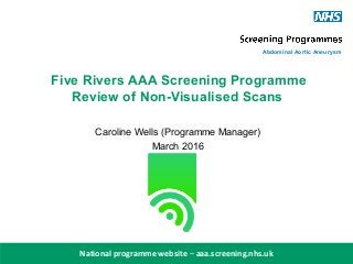 aaa.screening.nhs.uk
National programme website – aaa.screening.nhs.uk
Abdominal Aortic Aneurysm
Five Rivers AAA Screening Programme
Review of Non-Visualised Scans
Caroline Wells (Programme Manager)
March 2016
 