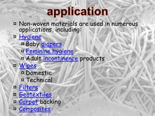 ¤ Non-woven materials are used in numerous
applications, including:
¤ Hygiene
¤ Baby diapers
¤ Feminine hygiene
¤ Adult incontinence products
¤ Wipes
¤ Domestic
¤ Technical
¤ Filters
¤ Geotextiles
¤ Carpet backing
¤ Composites
 