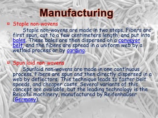 ¤ Staple non-wovens
Staple non-wovens are made in two steps. Fibers are
first spun, cut to a few centimeters length, and put into
bales. These bales are then dispersed on a conveyor
belt, and the fibers are spread in a uniform web by a
wetlaid process or by carding.
¤ Spun laid non-wovens
Spunlaid non-wovens are made in one continuous
process. Fibers are spun and then directly dispersed in a
web by deflectors. This technique leads to faster belt
speeds, and cheaper costs. Several variants of this
concept are available, but the leading technology is the
Reicofil machinery, manufactured by Reifenhaüser
(Germany).
 