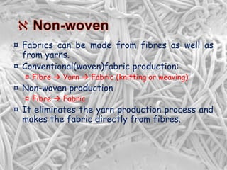 ¤ Fabrics can be made from fibres as well as
from yarns.
¤ Conventional(woven)fabric production:
¤ Fibre  Yarn  Fabric (knitting or weaving)
¤ Non-woven production
¤ Fibre  Fabric
¤ It eliminates the yarn production process and
makes the fabric directly from fibres.
 
