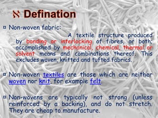 .
¤ Non-woven fabric:
A textile structure produced
by bonding or interlocking of fibres, or both;
accomplished by mechanical, chemical, thermal or
solvent means and combinations thereof. This
excludes woven, knitted and tufted fabrics.
¤ Non-woven textiles are those which are neither
woven nor knit, for example felt.
¤ Non-wovens are typically not strong (unless
reinforced by a backing), and do not stretch.
They are cheap to manufacture.
 