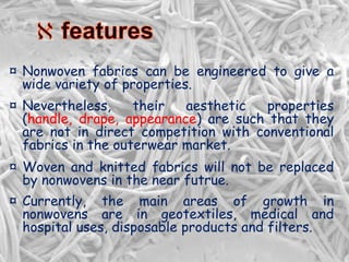 ¤ Nonwoven fabrics can be engineered to give a
wide variety of properties.
¤ Nevertheless, their aesthetic properties
(handle, drape, appearance) are such that they
are not in direct competition with conventional
fabrics in the outerwear market.
¤ Woven and knitted fabrics will not be replaced
by nonwovens in the near futrue.
¤ Currently, the main areas of growth in
nonwovens are in geotextiles, medical and
hospital uses, disposable products and filters.
 