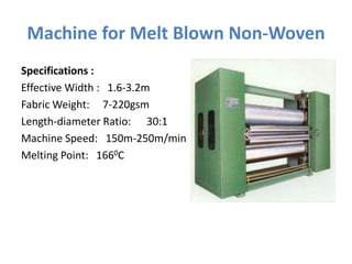 Machine for Melt Blown Non-Woven
Specifications :
Effective Width : 1.6-3.2m
Fabric Weight: 7-220gsm
Length-diameter Ratio: 30:1
Machine Speed: 150m-250m/min
Melting Point: 1660C
 