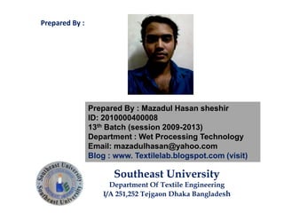 Prepared By : Mazadul Hasan sheshir
ID: 2010000400008
13th Batch (session 2009-2013)
Department : Wet Processing Technology
Email: mazadulhasan@yahoo.com
Blog : www. Textilelab.blogspot.com (visit)
Southeast University
Department Of Textile Engineering
I/A 251,252 Tejgaon Dhaka Bangladesh
Prepared By :
 