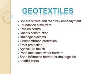 Soil stabilizers and roadway underlayment
Foundation stabilizers
Erosion control
Canals construction
Drainage systems
Geomembrane protection
Frost protection
Agriculture mulch
Pond and canal water barriers
Sand infiltration barrier for drainage tile
Landfill liners
 