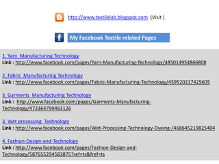 1. Yarn Manufacturing Technology
Link : http://www.facebook.com/pages/Yarn-Manufacturing-Technology/485014954866808
2. Fabric Manufacturing Technology
Link : http://www.facebook.com/pages/Fabric-Manufacturing-Technology/459520217425605
3. Garments Manufacturing Technology
Link : http://www.facebook.com/pages/Garments-Manufacturing-
Technology/472364799463126
3. Wet processing Technology
Link : http://www.facebook.com/pages/Wet-Processing-Technology-Dyeing-/468645219825404
4. Fashion-Design-and-Technology
Link : http://www.facebook.com/pages/Fashion-Design-and-
Technology/587655294583875?ref=ts&fref=ts
My Facebook Textile related Pages
http://www.textilelab.blogspot.com (Visit )
 