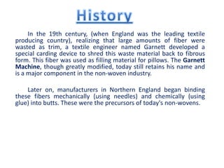 In the 19th century, (when England was the leading textile
producing country), realizing that large amounts of fiber were
wasted as trim, a textile engineer named Garnett developed a
special carding device to shred this waste material back to fibrous
form. This fiber was used as filling material for pillows. The Garnett
Machine, though greatly modified, today still retains his name and
is a major component in the non-woven industry.
Later on, manufacturers in Northern England began binding
these fibers mechanically (using needles) and chemically (using
glue) into butts. These were the precursors of today's non-wovens.
 