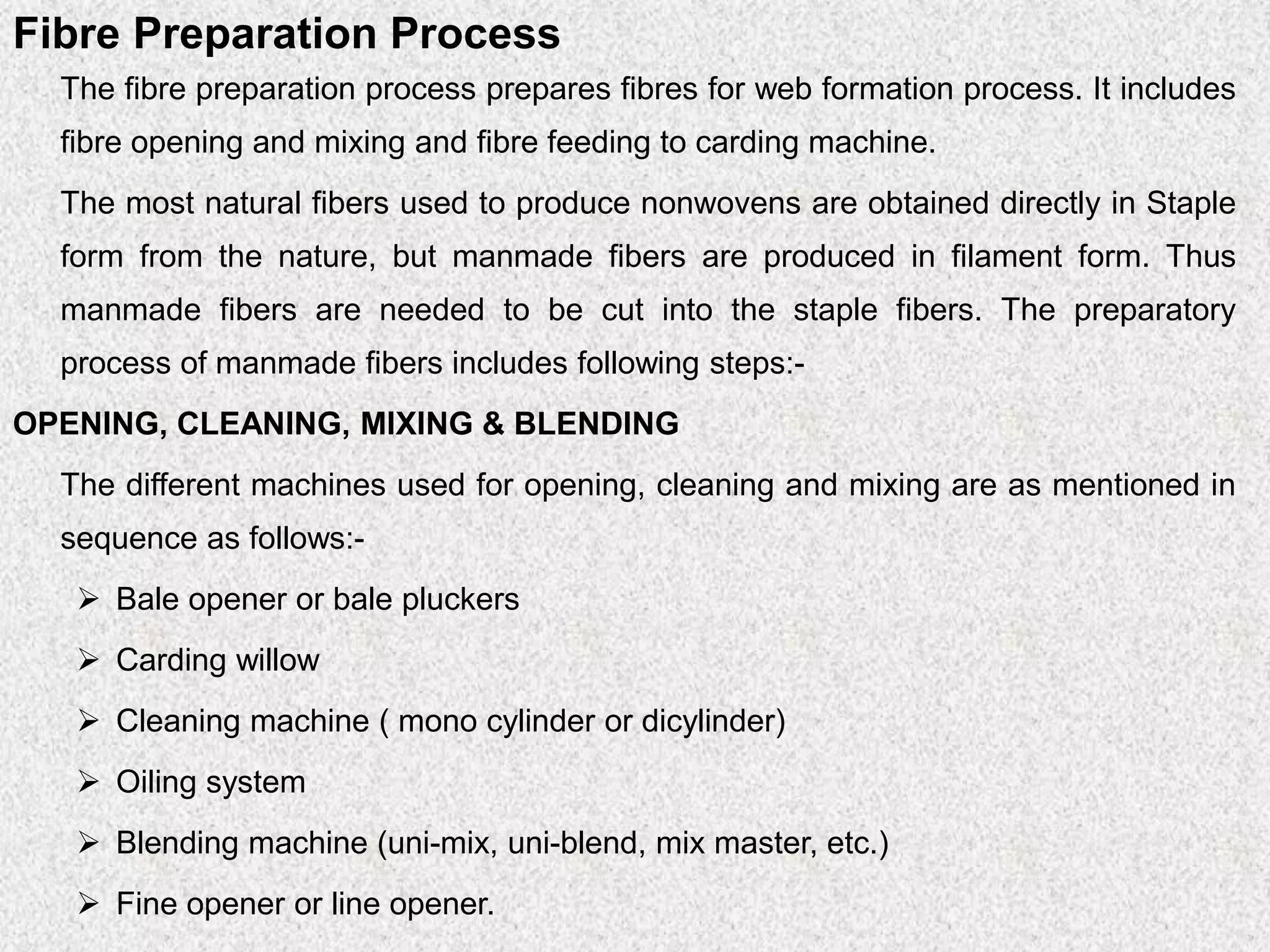 Fibre Preparation Process
The fibre preparation process prepares fibres for web formation process. It includes
fibre opening and mixing and fibre feeding to carding machine.
The most natural fibers used to produce nonwovens are obtained directly in Staple
form from the nature, but manmade fibers are produced in filament form. Thus
manmade fibers are needed to be cut into the staple fibers. The preparatory
process of manmade fibers includes following steps:-
OPENING, CLEANING, MIXING & BLENDING
The different machines used for opening, cleaning and mixing are as mentioned in
sequence as follows:-
➢ Bale opener or bale pluckers
➢ Carding willow
➢ Cleaning machine ( mono cylinder or dicylinder)
➢ Oiling system
➢ Blending machine (uni-mix, uni-blend, mix master, etc.)
➢ Fine opener or line opener.
 