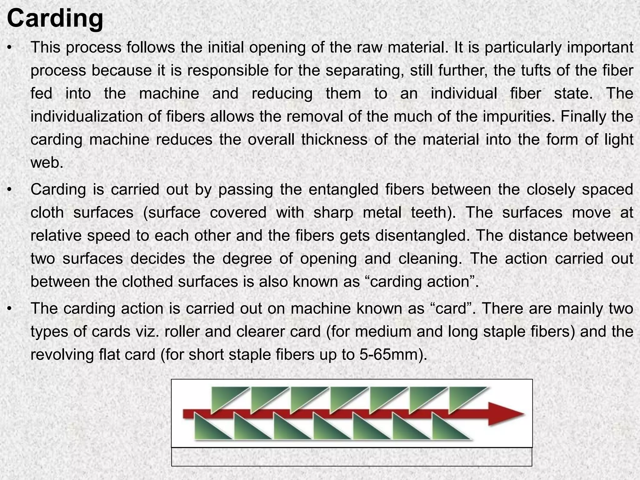 Carding
• This process follows the initial opening of the raw material. It is particularly important
process because it is responsible for the separating, still further, the tufts of the fiber
fed into the machine and reducing them to an individual fiber state. The
individualization of fibers allows the removal of the much of the impurities. Finally the
carding machine reduces the overall thickness of the material into the form of light
web.
• Carding is carried out by passing the entangled fibers between the closely spaced
cloth surfaces (surface covered with sharp metal teeth). The surfaces move at
relative speed to each other and the fibers gets disentangled. The distance between
two surfaces decides the degree of opening and cleaning. The action carried out
between the clothed surfaces is also known as “carding action”.
• The carding action is carried out on machine known as “card”. There are mainly two
types of cards viz. roller and clearer card (for medium and long staple fibers) and the
revolving flat card (for short staple fibers up to 5-65mm).
 