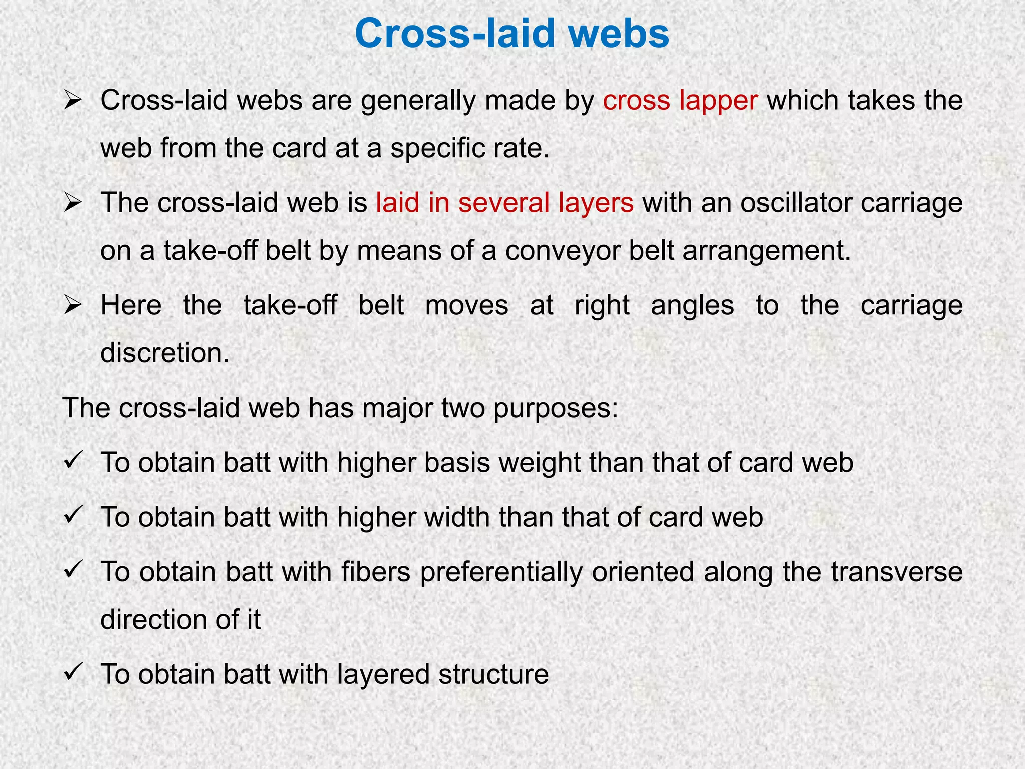 Cross-laid webs
➢ Cross-laid webs are generally made by cross lapper which takes the
web from the card at a specific rate.
➢ The cross-laid web is laid in several layers with an oscillator carriage
on a take-off belt by means of a conveyor belt arrangement.
➢ Here the take-off belt moves at right angles to the carriage
discretion.
The cross-laid web has major two purposes:
✓ To obtain batt with higher basis weight than that of card web
✓ To obtain batt with higher width than that of card web
✓ To obtain batt with fibers preferentially oriented along the transverse
direction of it
✓ To obtain batt with layered structure
 