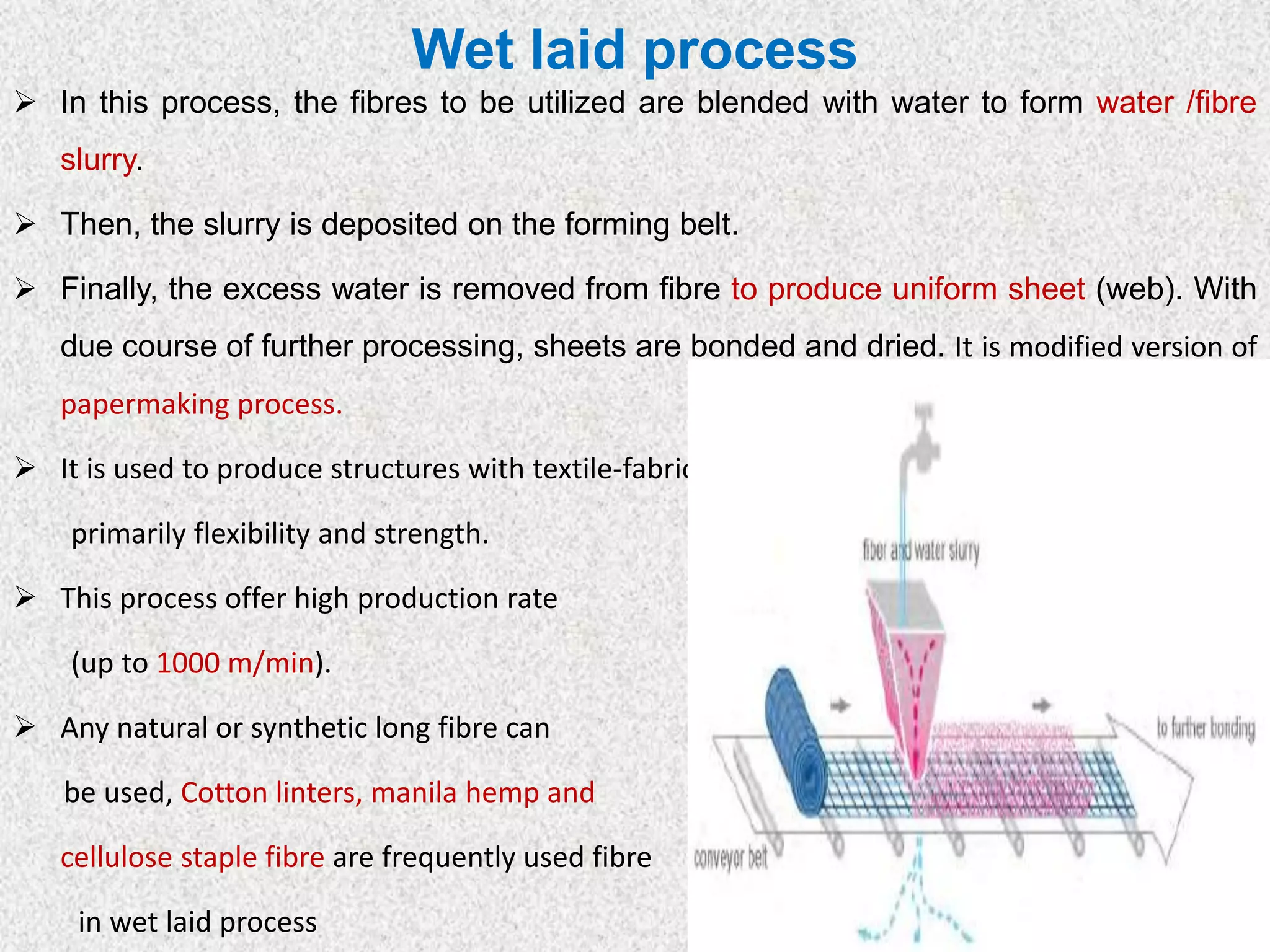 Wet laid process
➢ In this process, the fibres to be utilized are blended with water to form water /fibre
slurry.
➢ Then, the slurry is deposited on the forming belt.
➢ Finally, the excess water is removed from fibre to produce uniform sheet (web). With
due course of further processing, sheets are bonded and dried. It is modified version of
papermaking process.
➢ It is used to produce structures with textile-fabric characteristics,
primarily flexibility and strength.
➢ This process offer high production rate
(up to 1000 m/min).
➢ Any natural or synthetic long fibre can
be used, Cotton linters, manila hemp and
cellulose staple fibre are frequently used fibre
in wet laid process
 