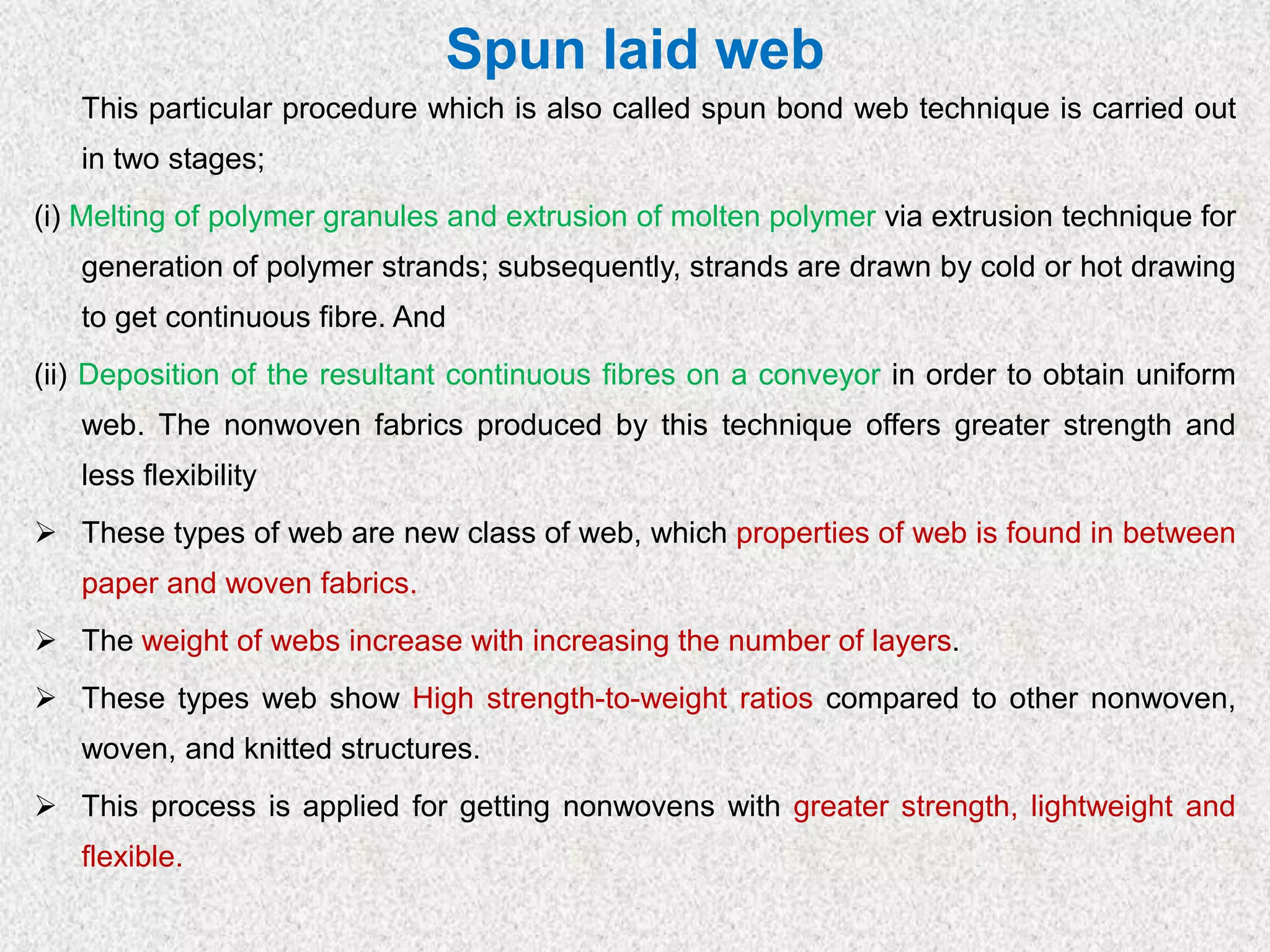 Spun laid web
This particular procedure which is also called spun bond web technique is carried out
in two stages;
(i) Melting of polymer granules and extrusion of molten polymer via extrusion technique for
generation of polymer strands; subsequently, strands are drawn by cold or hot drawing
to get continuous fibre. And
(ii) Deposition of the resultant continuous fibres on a conveyor in order to obtain uniform
web. The nonwoven fabrics produced by this technique offers greater strength and
less flexibility
➢ These types of web are new class of web, which properties of web is found in between
paper and woven fabrics.
➢ The weight of webs increase with increasing the number of layers.
➢ These types web show High strength-to-weight ratios compared to other nonwoven,
woven, and knitted structures.
➢ This process is applied for getting nonwovens with greater strength, lightweight and
flexible.
 