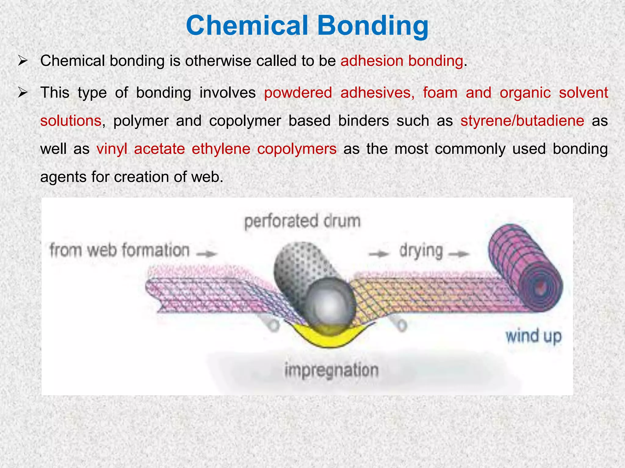 Chemical Bonding
➢ Chemical bonding is otherwise called to be adhesion bonding.
➢ This type of bonding involves powdered adhesives, foam and organic solvent
solutions, polymer and copolymer based binders such as styrene/butadiene as
well as vinyl acetate ethylene copolymers as the most commonly used bonding
agents for creation of web.
 