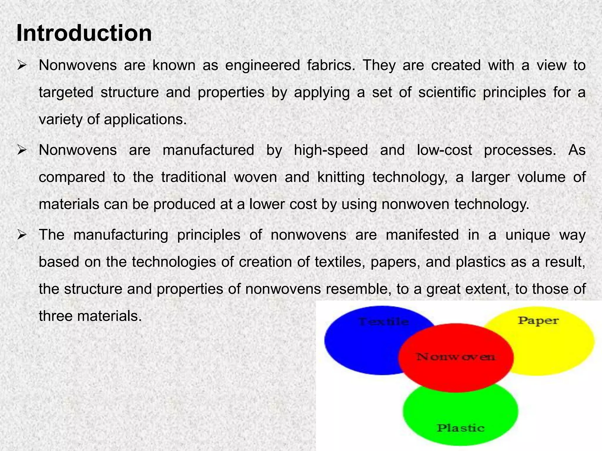 Introduction
➢ Nonwovens are known as engineered fabrics. They are created with a view to
targeted structure and properties by applying a set of scientific principles for a
variety of applications.
➢ Nonwovens are manufactured by high-speed and low-cost processes. As
compared to the traditional woven and knitting technology, a larger volume of
materials can be produced at a lower cost by using nonwoven technology.
➢ The manufacturing principles of nonwovens are manifested in a unique way
based on the technologies of creation of textiles, papers, and plastics as a result,
the structure and properties of nonwovens resemble, to a great extent, to those of
three materials.
 