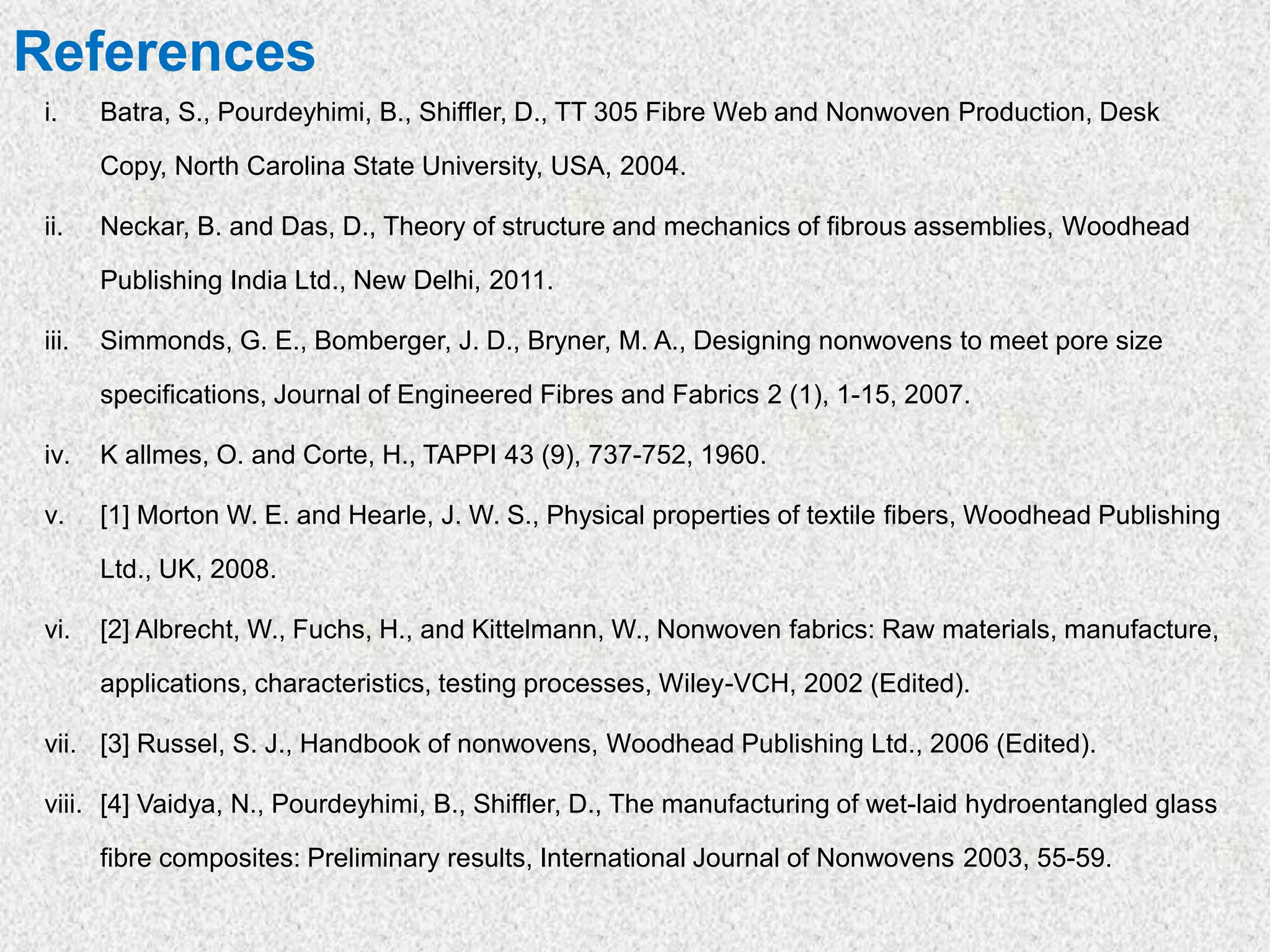 References
i. Batra, S., Pourdeyhimi, B., Shiffler, D., TT 305 Fibre Web and Nonwoven Production, Desk
Copy, North Carolina State University, USA, 2004.
ii. Neckar, B. and Das, D., Theory of structure and mechanics of fibrous assemblies, Woodhead
Publishing India Ltd., New Delhi, 2011.
iii. Simmonds, G. E., Bomberger, J. D., Bryner, M. A., Designing nonwovens to meet pore size
specifications, Journal of Engineered Fibres and Fabrics 2 (1), 1-15, 2007.
iv. K allmes, O. and Corte, H., TAPPI 43 (9), 737-752, 1960.
v. [1] Morton W. E. and Hearle, J. W. S., Physical properties of textile fibers, Woodhead Publishing
Ltd., UK, 2008.
vi. [2] Albrecht, W., Fuchs, H., and Kittelmann, W., Nonwoven fabrics: Raw materials, manufacture,
applications, characteristics, testing processes, Wiley-VCH, 2002 (Edited).
vii. [3] Russel, S. J., Handbook of nonwovens, Woodhead Publishing Ltd., 2006 (Edited).
viii. [4] Vaidya, N., Pourdeyhimi, B., Shiffler, D., The manufacturing of wet-laid hydroentangled glass
fibre composites: Preliminary results, International Journal of Nonwovens 2003, 55-59.
 