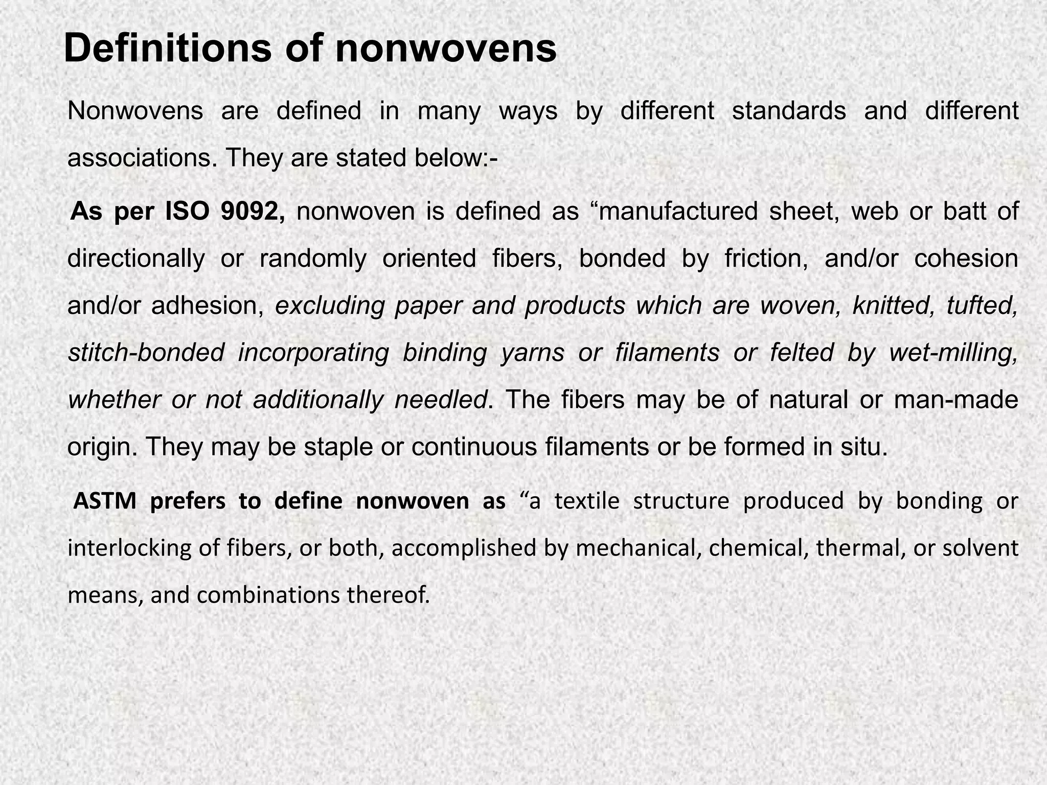 Definitions of nonwovens
Nonwovens are defined in many ways by different standards and different
associations. They are stated below:-
As per ISO 9092, nonwoven is defined as “manufactured sheet, web or batt of
directionally or randomly oriented fibers, bonded by friction, and/or cohesion
and/or adhesion, excluding paper and products which are woven, knitted, tufted,
stitch-bonded incorporating binding yarns or filaments or felted by wet-milling,
whether or not additionally needled. The fibers may be of natural or man-made
origin. They may be staple or continuous filaments or be formed in situ.
ASTM prefers to define nonwoven as “a textile structure produced by bonding or
interlocking of fibers, or both, accomplished by mechanical, chemical, thermal, or solvent
means, and combinations thereof.
 