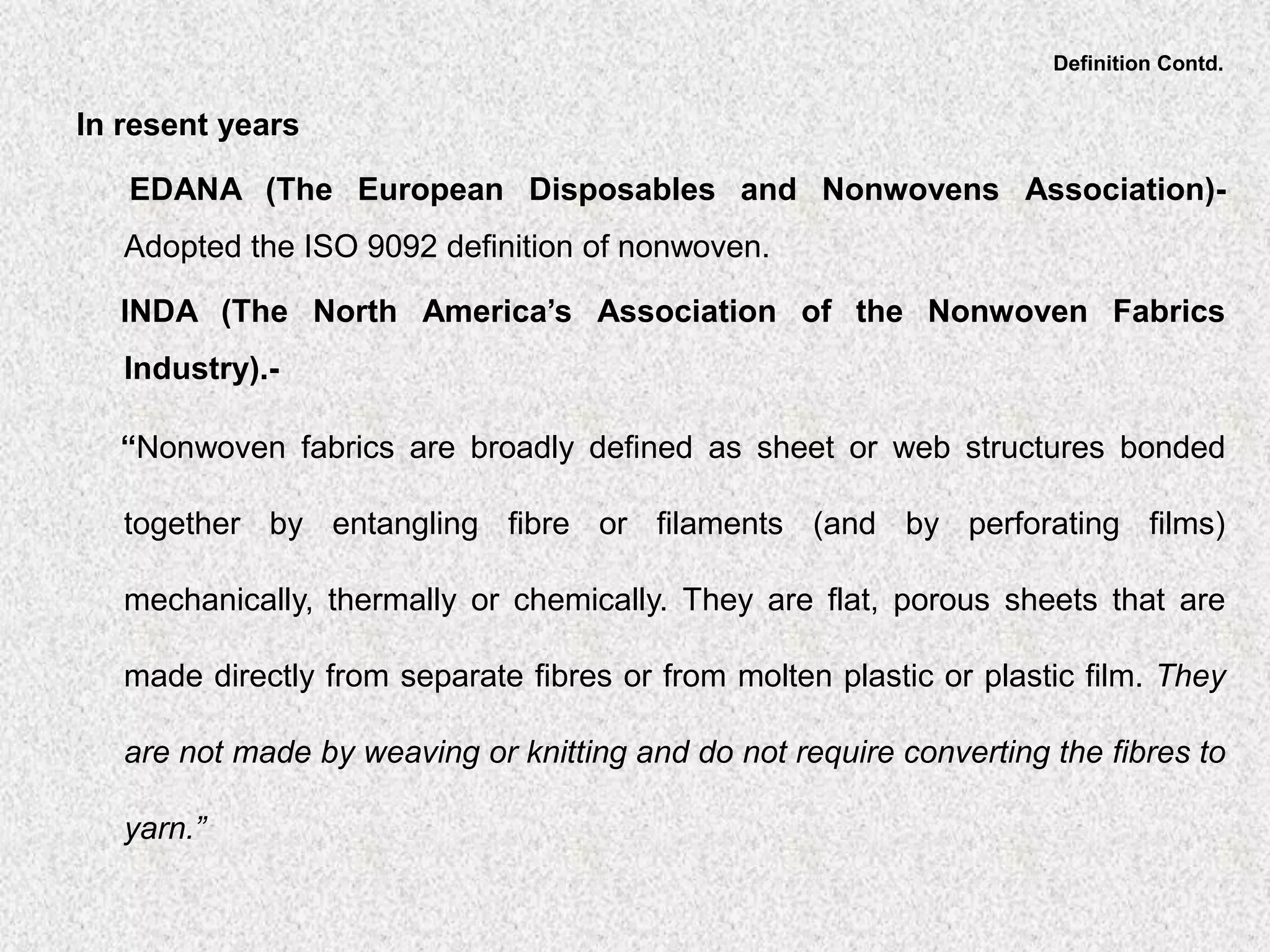 Definition Contd.
In resent years
EDANA (The European Disposables and Nonwovens Association)-
Adopted the ISO 9092 definition of nonwoven.
INDA (The North America’s Association of the Nonwoven Fabrics
Industry).-
“Nonwoven fabrics are broadly defined as sheet or web structures bonded
together by entangling fibre or filaments (and by perforating films)
mechanically, thermally or chemically. They are flat, porous sheets that are
made directly from separate fibres or from molten plastic or plastic film. They
are not made by weaving or knitting and do not require converting the fibres to
yarn.”
 