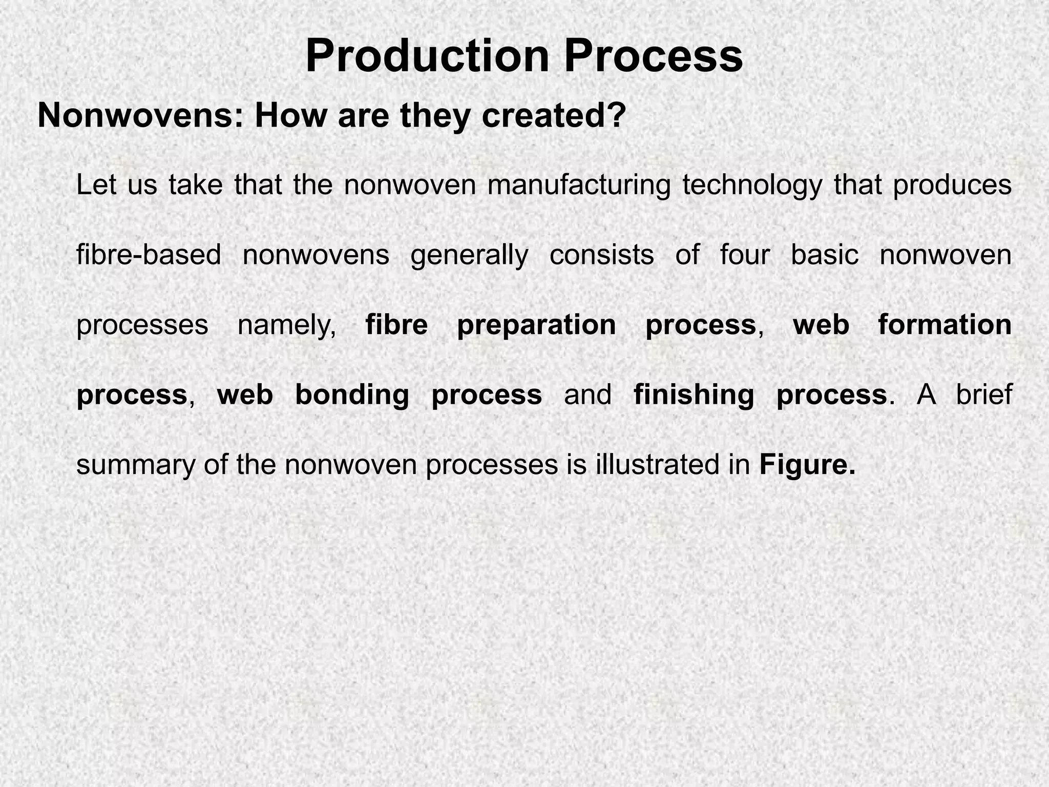 Production Process
Nonwovens: How are they created?
Let us take that the nonwoven manufacturing technology that produces
fibre-based nonwovens generally consists of four basic nonwoven
processes namely, fibre preparation process, web formation
process, web bonding process and finishing process. A brief
summary of the nonwoven processes is illustrated in Figure.
 